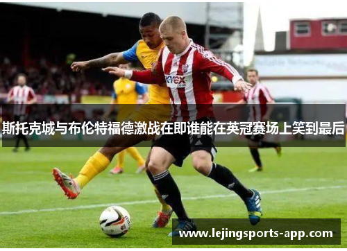 斯托克城与布伦特福德激战在即谁能在英冠赛场上笑到最后